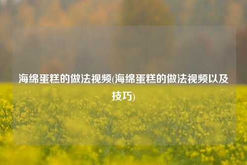 海绵蛋糕的做法视频(海绵蛋糕的做法视频以及技巧)