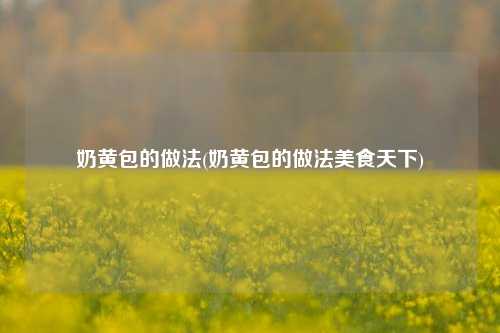 奶黄包的做法(奶黄包的做法美食天下)